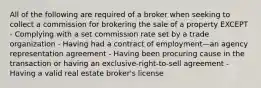 All of the following are required of a broker when seeking to collect a commission for brokering the sale of a property EXCEPT - Complying with a set commission rate set by a trade organization - Having had a contract of employment—an agency representation agreement - Having been procuring cause in the transaction or having an exclusive-right-to-sell agreement - Having a valid real estate broker's license