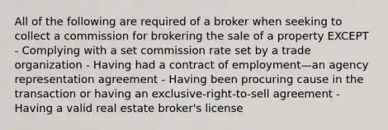 All of the following are required of a broker when seeking to collect a commission for brokering the sale of a property EXCEPT - Complying with a set commission rate set by a trade organization - Having had a contract of employment—an agency representation agreement - Having been procuring cause in the transaction or having an exclusive-right-to-sell agreement - Having a valid real estate broker's license