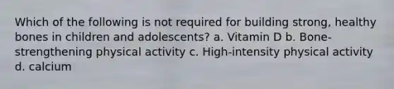 Which of the following is not required for building strong, healthy bones in children and adolescents? a. Vitamin D b. Bone-strengthening physical activity c. High-intensity physical activity d. calcium