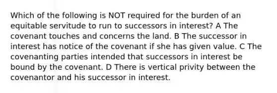 Which of the following is NOT required for the burden of an equitable servitude to run to successors in interest? A The covenant touches and concerns the land. B The successor in interest has notice of the covenant if she has given value. C The covenanting parties intended that successors in interest be bound by the covenant. D There is vertical privity between the covenantor and his successor in interest.