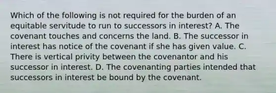 Which of the following is not required for the burden of an equitable servitude to run to successors in interest? A. The covenant touches and concerns the land. B. The successor in interest has notice of the covenant if she has given value. C. There is vertical privity between the covenantor and his successor in interest. D. The covenanting parties intended that successors in interest be bound by the covenant.