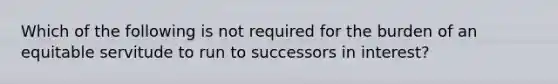 Which of the following is not required for the burden of an equitable servitude to run to successors in interest?