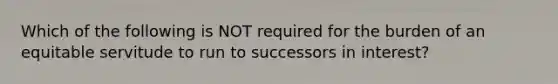 Which of the following is NOT required for the burden of an equitable servitude to run to successors in interest?