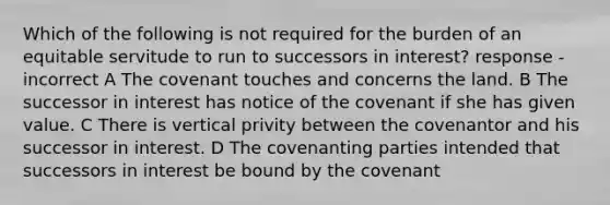 Which of the following is not required for the burden of an equitable servitude to run to successors in interest? response - incorrect A The covenant touches and concerns the land. B The successor in interest has notice of the covenant if she has given value. C There is vertical privity between the covenantor and his successor in interest. D The covenanting parties intended that successors in interest be bound by the covenant