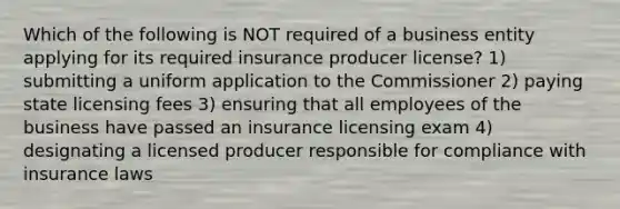 Which of the following is NOT required of a business entity applying for its required insurance producer license? 1) submitting a uniform application to the Commissioner 2) paying state licensing fees 3) ensuring that all employees of the business have passed an insurance licensing exam 4) designating a licensed producer responsible for compliance with insurance laws