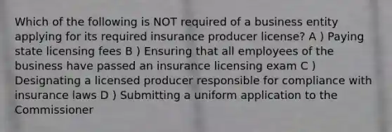 Which of the following is NOT required of a business entity applying for its required insurance producer license? A ) Paying state licensing fees B ) Ensuring that all employees of the business have passed an insurance licensing exam C ) Designating a licensed producer responsible for compliance with insurance laws D ) Submitting a uniform application to the Commissioner