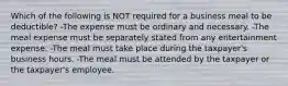 Which of the following is NOT required for a business meal to be deductible? -The expense must be ordinary and necessary. -The meal expense must be separately stated from any entertainment expense. -The meal must take place during the taxpayer's business hours. -The meal must be attended by the taxpayer or the taxpayer's employee.