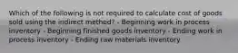 Which of the following is not required to calculate cost of goods sold using the indirect method? - Beginning work in process inventory - Beginning finished goods inventory - Ending work in process inventory - Ending raw materials inventory