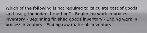 Which of the following is not required to calculate cost of goods sold using the indirect method? - Beginning work in process inventory - Beginning finished goods inventory - Ending work in process inventory - Ending raw materials inventory