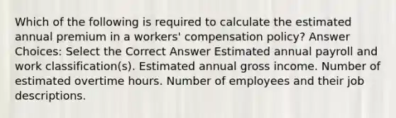 Which of the following is required to calculate the estimated annual premium in a workers' compensation policy? Answer Choices: Select the Correct Answer Estimated annual payroll and work classification(s). Estimated annual gross income. Number of estimated overtime hours. Number of employees and their job descriptions.