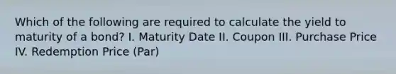 Which of the following are required to calculate the yield to maturity of a bond? I. Maturity Date II. Coupon III. Purchase Price IV. Redemption Price (Par)