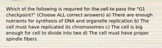 Which of the following is required for the cell to pass the "G1 checkpoint?" (Choose ALL correct answers) a) There are enough nutrients for synthesis of DNA and organelle replication b) The cell must have replicated its chromosomes c) The cell is big enough for cell to divide into two d) The cell must have proper spindle fibers