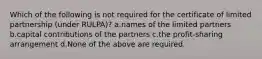 Which of the following is not required for the certificate of limited partnership (under RULPA)? a.names of the limited partners b.capital contributions of the partners c.the profit-sharing arrangement d.None of the above are required.