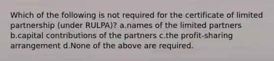 Which of the following is not required for the certificate of limited partnership (under RULPA)? a.names of the limited partners b.capital contributions of the partners c.the profit-sharing arrangement d.None of the above are required.