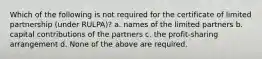 Which of the following is not required for the certificate of limited partnership (under RULPA)? a. names of the limited partners b. capital contributions of the partners c. the profit-sharing arrangement d. None of the above are required.