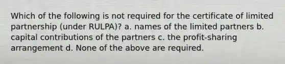 Which of the following is not required for the certificate of limited partnership (under RULPA)? a. names of the limited partners b. capital contributions of the partners c. the profit-sharing arrangement d. None of the above are required.