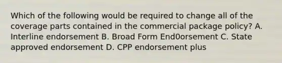 Which of the following would be required to change all of the coverage parts contained in the commercial package policy? A. Interline endorsement B. Broad Form End0orsement C. State approved endorsement D. CPP endorsement plus