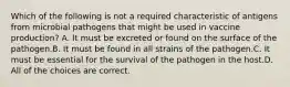 Which of the following is not a required characteristic of antigens from microbial pathogens that might be used in vaccine production? A. It must be excreted or found on the surface of the pathogen.B. It must be found in all strains of the pathogen.C. It must be essential for the survival of the pathogen in the host.D. All of the choices are correct.