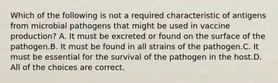 Which of the following is not a required characteristic of antigens from microbial pathogens that might be used in vaccine production? A. It must be excreted or found on the surface of the pathogen.B. It must be found in all strains of the pathogen.C. It must be essential for the survival of the pathogen in the host.D. All of the choices are correct.