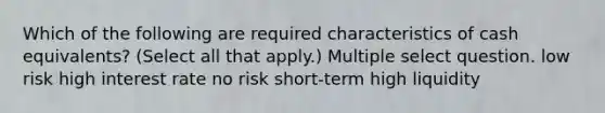 Which of the following are required characteristics of cash equivalents? (Select all that apply.) Multiple select question. low risk high interest rate no risk short-term high liquidity