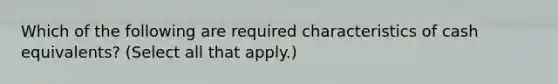 Which of the following are required characteristics of cash equivalents? (Select all that apply.)