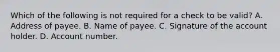 Which of the following is not required for a check to be valid? A. Address of payee. B. Name of payee. C. Signature of the account holder. D. Account number.