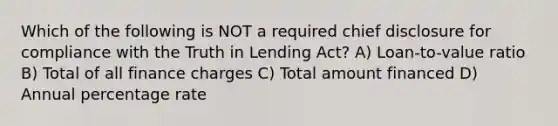 Which of the following is NOT a required chief disclosure for compliance with the Truth in Lending Act? A) Loan-to-value ratio B) Total of all finance charges C) Total amount financed D) Annual percentage rate