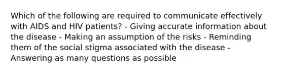 Which of the following are required to communicate effectively with AIDS and HIV patients? - Giving accurate information about the disease - Making an assumption of the risks - Reminding them of the social stigma associated with the disease - Answering as many questions as possible