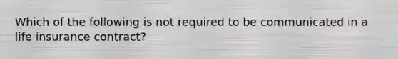 Which of the following is not required to be communicated in a life insurance contract?