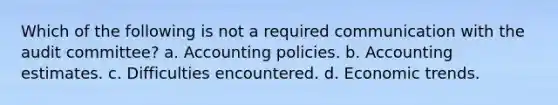 Which of the following is not a required communication with the audit committee? a. Accounting policies. b. Accounting estimates. c. Difficulties encountered. d. Economic trends.