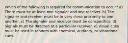 Which of the following is required for communication to occur? a) There must be at least one signaler and one receiver. b) The signaler and receiver must be in very close proximity to one another. c) The signaler and receiver must be conspecifics. d) Signals must be directed at a particular receiver. e) Visual cues must be used in tandem with chemical, auditory, or vibrational cues.