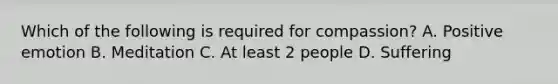 Which of the following is required for compassion? A. Positive emotion B. Meditation C. At least 2 people D. Suffering