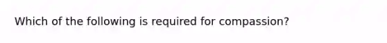 Which of the following is required for compassion?