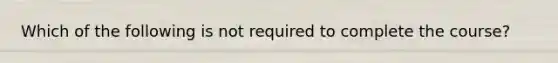 Which of the following is not required to complete the course?