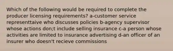 Which of the following would be required to complete the producer licensing requirements? a-customer service representtaive who discusses policies b-agency supervisor whose actions don;t include selling insurance c-a person whose activities are limited to insurance advertising d-an officer of an insurer who doesn't recieve commissions