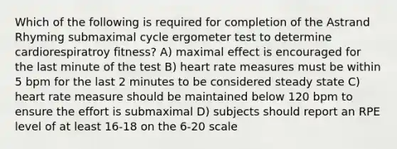 Which of the following is required for completion of the Astrand Rhyming submaximal cycle ergometer test to determine cardiorespiratroy fitness? A) maximal effect is encouraged for the last minute of the test B) heart rate measures must be within 5 bpm for the last 2 minutes to be considered steady state C) heart rate measure should be maintained below 120 bpm to ensure the effort is submaximal D) subjects should report an RPE level of at least 16-18 on the 6-20 scale