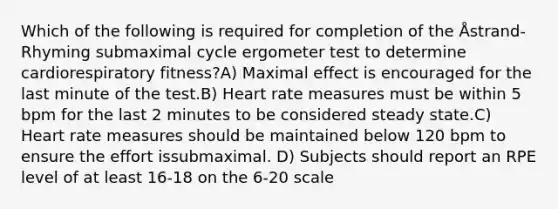 Which of the following is required for completion of the Åstrand-Rhyming submaximal cycle ergometer test to determine cardiorespiratory fitness?A) Maximal effect is encouraged for the last minute of the test.B) Heart rate measures must be within 5 bpm for the last 2 minutes to be considered steady state.C) Heart rate measures should be maintained below 120 bpm to ensure the effort issubmaximal. D) Subjects should report an RPE level of at least 16-18 on the 6-20 scale