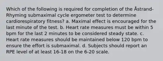 Which of the following is required for completion of the Åstrand-Rhyming submaximal cycle ergometer test to determine cardiorespiratory fitness? a. Maximal effect is encouraged for the last minute of the test. b. Heart rate measures must be within 5 bpm for the last 2 minutes to be considered steady state. c. Heart rate measures should be maintained below 120 bpm to ensure the effort is submaximal. d. Subjects should report an RPE level of at least 16-18 on the 6-20 scale.