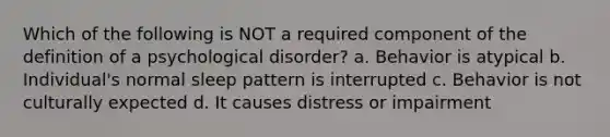 Which of the following is NOT a required component of the definition of a psychological disorder? a. Behavior is atypical b. Individual's normal sleep pattern is interrupted c. Behavior is not culturally expected d. It causes distress or impairment