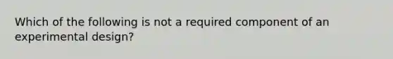 Which of the following is not a required component of an experimental design?