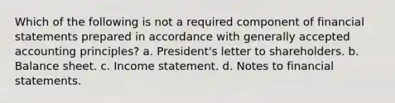 Which of the following is not a required component of financial statements prepared in accordance with generally accepted accounting principles? a. President's letter to shareholders. b. Balance sheet. c. Income statement. d. Notes to financial statements.