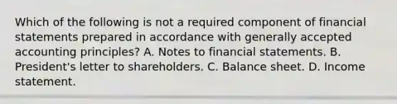 Which of the following is not a required component of financial statements prepared in accordance with generally accepted accounting principles? A. Notes to financial statements. B. President's letter to shareholders. C. Balance sheet. D. Income statement.