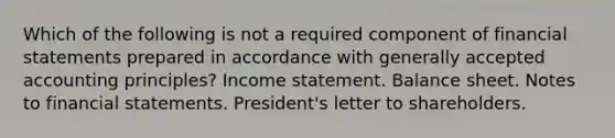 Which of the following is not a required component of financial statements prepared in accordance with generally accepted accounting principles? Income statement. Balance sheet. Notes to financial statements. President's letter to shareholders.