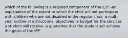 which of the following is a required component of the IEP? -an explanation of the extent to which the child will not participate with children who are not disabled in the regular class -a multi-year outline of instructional objectives -a budget for the services a student will receive -a guarantee that the student will achieve the goals of the IEP