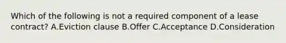 Which of the following is not a required component of a lease contract? A.Eviction clause B.Offer C.Acceptance D.Consideration