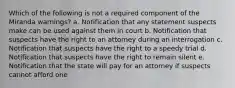 Which of the following is not a required component of the Miranda warnings? a. Notification that any statement suspects make can be used against them in court b. Notification that suspects have the right to an attorney during an interrogation c. Notification that suspects have the right to a speedy trial d. Notification that suspects have the right to remain silent e. Notification that the state will pay for an attorney if suspects cannot afford one