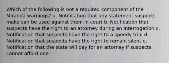 Which of the following is not a required component of the Miranda warnings? a. Notification that any statement suspects make can be used against them in court b. Notification that suspects have the right to an attorney during an interrogation c. Notification that suspects have the right to a speedy trial d. Notification that suspects have the right to remain silent e. Notification that the state will pay for an attorney if suspects cannot afford one