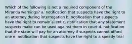 Which of the following is not a required component of the Miranda warnings? a. notification that suspects have the right to an attorney during interrogation b. notification that suspects have the right to remain silent c. notification that any statement suspects make can be used against them in court d. notification that the state will pay for an attorney if suspects cannot afford one e. notification that suspects have the right to a speedy trial