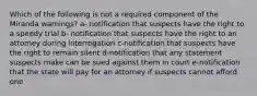 Which of the following is not a required component of the Miranda warnings? a- notification that suspects have the right to a speedy trial b- notification that suspects have the right to an attorney during interrogation c-notification that suspects have the right to remain silent d-notification that any statement suspects make can be sued against them in court e-notification that the state will pay for an attorney if suspects cannot afford one