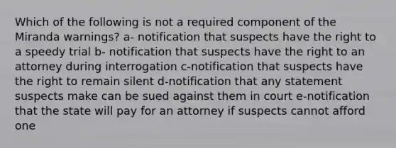 Which of the following is not a required component of the Miranda warnings? a- notification that suspects have the right to a speedy trial b- notification that suspects have the right to an attorney during interrogation c-notification that suspects have the right to remain silent d-notification that any statement suspects make can be sued against them in court e-notification that the state will pay for an attorney if suspects cannot afford one